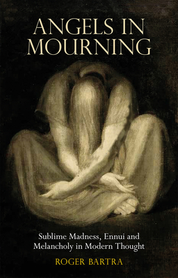 Angels in Mourning: Sublime Madness, Ennui and Melancholy in Modern Thought by Roger Bartra