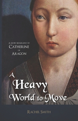 A Heavy World to Move: A Short Biography of Catherine of Aragon by Rachel Smith