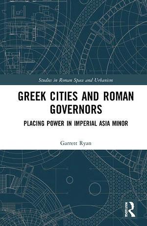 Greek Cities and Roman Governors: Placing Power in Imperial Asia Minor by Garrett Ryan