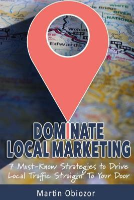 Dominate Local Marketing: 7 Must-Know Strategies to Drive Local Traffic Straight To Your Door by Martin Obiozor