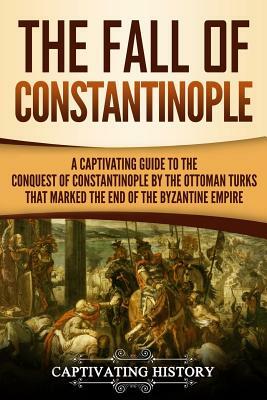 The Fall of Constantinople: A Captivating Guide to the Conquest of Constantinople by the Ottoman Turks That Marked the End of the Byzantine Empire by Captivating History