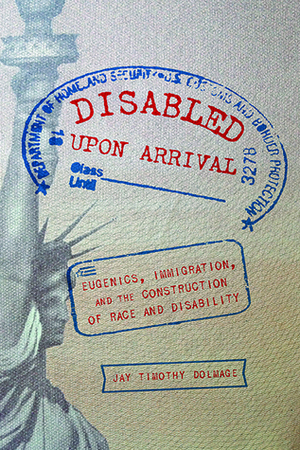 Disabled Upon Arrival: Eugenics, Immigration, and the Construction of Race and Disability by Jay Timothy Dolmage