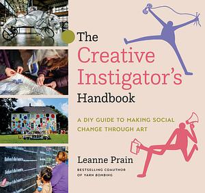 The Creative Instigator's Handbook: A DIY Guide to Making Social Change Through Art by Leanne Prain