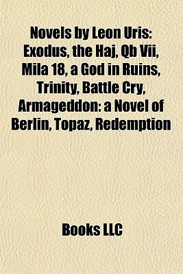 Novels by Leon Uris: Exodus, the Haj, Qb Vii, Mila 18, a God in Ruins, Trinity, Battle Cry, Armageddon: a Novel of Berlin, Topaz, Redemption by Books LLC