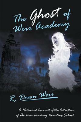 The Ghost of Weir Academy: A Historical Account of the Activities of the Weir Academy Boarding School by R. Dawn Weir