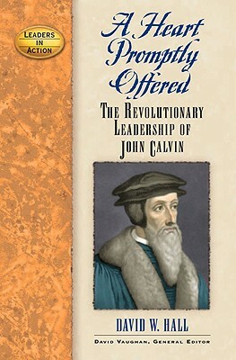 A Heart Promptly Offered: The Revolutionary Leadership of John Calvin by David W. Hall