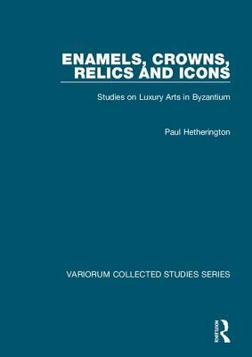 Enamels, Crowns, Relics and Icons: Studies on Luxury Arts in Byzantium by Paul Hetherington