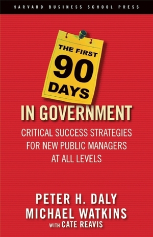 The First 90 Days in Government: Critical Success Strategies for New Public Managers at All Levels by Cate Reavis, Michael D. Watkins, Peter H. Daly