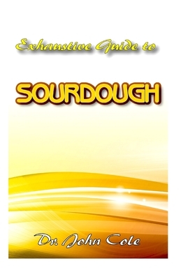 Exhaustive Guide To Sourdough: A True step by step Guide to making your dream Sourdough bread! by John Cole