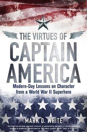 The Virtues of Captain America: Modern-Day Lessons on Character from a World War II Superhero by Mark D. White