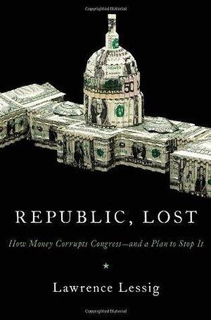 Republic, Lost: How Money Corrupts Congress -- and a Plan to Stop It by Lawrence Lessig, Lawrence Lessig