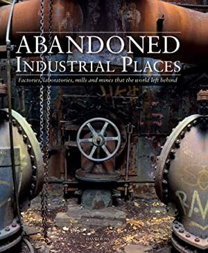 Abandoned Industrial Places: Factories, Laboratories, Mills and Mines that the World Left Behind by David Ross