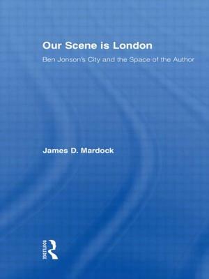 Our Scene is London: Ben Jonson's City and the Space of the Author by James D. Mardock