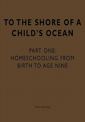 To the Shore of a Child's Ocean: Homeschooling from Birth to Age Nine by Chris Manning