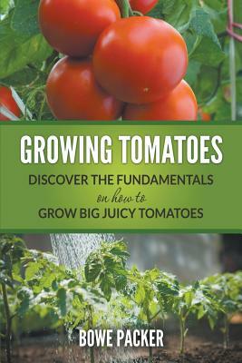 Growing Tomatoes: Discover The Fundamentals On How To Grow Big Juicy Tomatoes by Bowe Packer