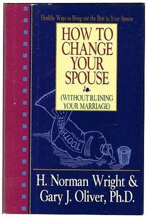 How to Change Your Spouse by H. Norman Wright, Gary J. Oliver
