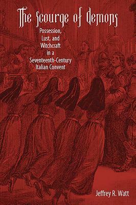 The Scourge of Demons: Possession, Lust, and Witchcraft in a Seventeenth-Century Italian Convent by Jeffrey R. Watt