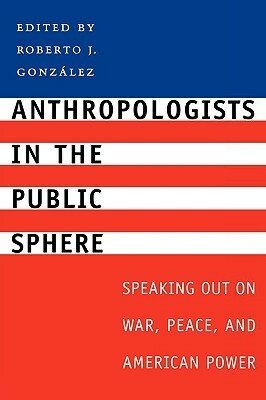 Anthropologists in the Public Sphere: Speaking Out on War, Peace, and American Power by Roberto J. González