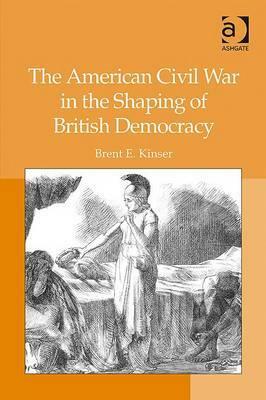 The American Civil War in the Shaping of British Democracy by Brent E. Kinser