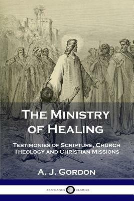 The Ministry of Healing: Testimonies of Scripture, Church Theology and Christian Missions by A. J. Gordon