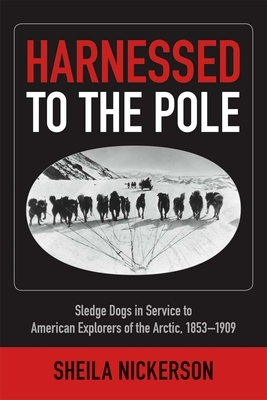 Harnessed to the Pole: Sledge Dogs in Service to American Explorers of the Arctic 1853-1909 by Sheila Nickerson