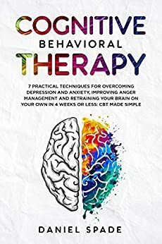 Cognitive Behavioral Therapy: 7 Practical Techniques For Overcoming Depression and Anxiety, Improving Anger Management And Retraining Your Brain On your Own In 4 Weeks Or Less: CBT Made Simple by Daniel Spade