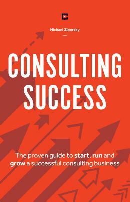 Consulting Success: The Proven Guide to Start, Run and Grow a Successful Consulting Business by Michael Zipursky