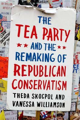 Tea Party and the Remaking of Republican Conservatism by Theda Skocpol, Vanessa Williamson