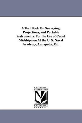 A Text Book on Surveying, Projections, and Portable Instruments. for the Use of Cadet Midshipmen at the U. S. Naval Academy, Annapolis, MD. by United States Naval Academy, States Nava United States Naval Academy