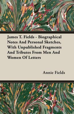 James T. Fields - Biographical Notes and Personal Sketches, with Unpublished Fragments and Tributes from Men and Women of Letters by Annie Fields