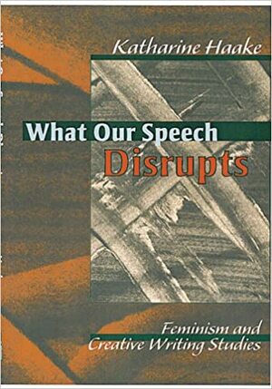 What Our Speech Disrupts: Feminism and Creative Writing Studies by Katharine Haake