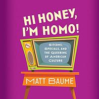 Hi Honey, I'm Homo!: Sitcoms, Specials, and the Queering of American Culture by Matt Baume