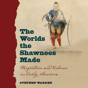 The Worlds the Shawnees Made: Migration and Violence in Early America by Stephen Warren