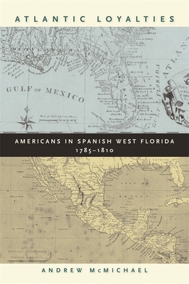Atlantic Loyalties: Americans in Spanish West Florida, 1785-1810 by Andrew McMichael