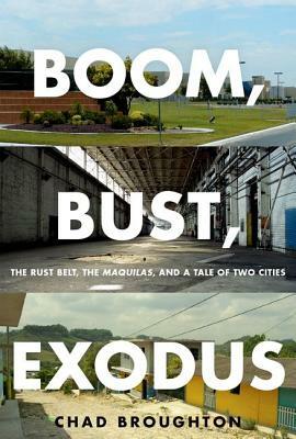 Boom, Bust, Exodus: The Rust Belt, the Maquilas, and a Tale of Two Cities by Chad Broughton