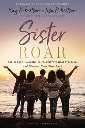 Sister Roar: Claim Your Authentic Voice, Embrace Real Freedom, and Discover True Sisterhood by Lisa N. Robertson, Lisa N. Robertson, Sadie Robertson Huff, Sadie Robertson Huff, Ami McConnell, Ami McConnell, Kay Robertson, Kay Robertson