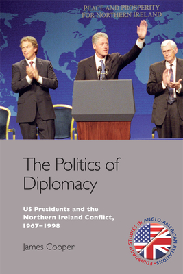 The Politics of Diplomacy: U.S. Presidents and the Northern Ireland Conflict, 1967-1998 by James Cooper