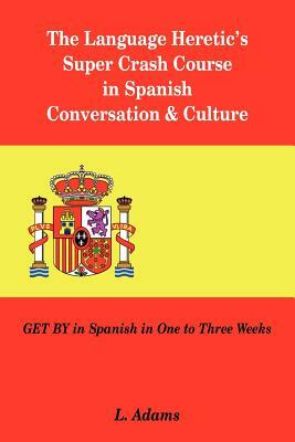 The Language Heretic's Super Crash Course in Spanish Conversation & Culture: Get by in Spanish in One to Three Weeks by L. Adams