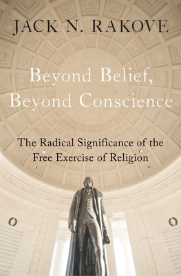 Beyond Belief, Beyond Conscience: The Radical Significance of the Free Exercise of Religion by Jack N. Rakove