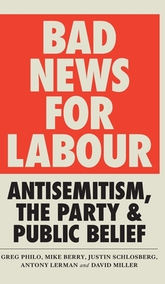 Bad News for Labour: Antisemitism, the Party and Public Belief by Justin Schlosberg, Mike Berry, David Miller, Greg Philo, Antony Lerman