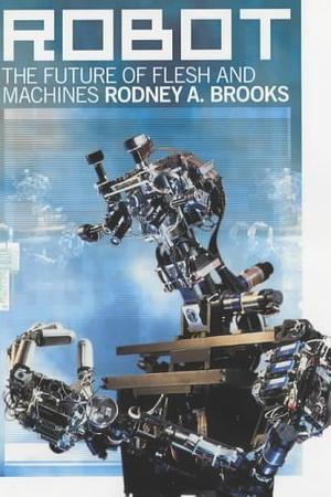 Robot: The Future Of Flesh And Machines by Rodney A. Brooks