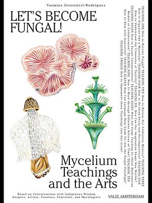 Let's Become Fungal!: Mycelium Teachings and the Arts: Based on Conversations with Indigenous Wisdom Keepers, Artists, Curators, Feminists and Mycologists by Yasmine Ostendorf-Rodríguez