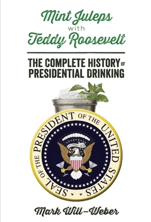 Mint Juleps with Teddy Roosevelt: The Complete History of Presidential Drinking by Mark Will-Weber