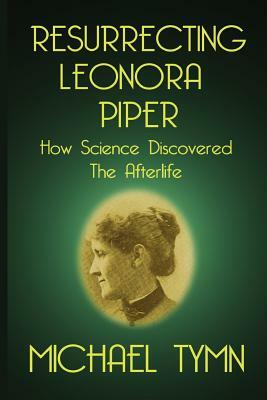 Resurrecting Leonora Piper: How Science Discovered the Afterlife by Michael Tymn