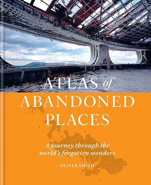 Atlas of Abandoned Places: A Journey Through The World's Forgotten Wonders by Oliver Smith