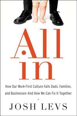 All In: How Our Work-First Culture Fails Dads, Families, and Businesses—And How We Can Fix It Together by Josh Levs