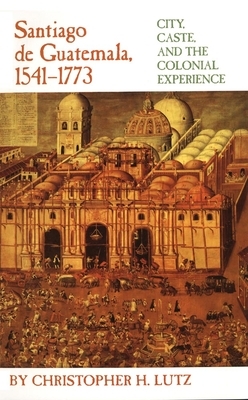 Santiago de Guatemala, 1541-1773: City, Caste, and the Colonial Experience by Christopher H. Lutz