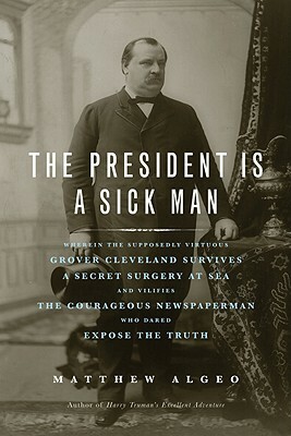 The President Is a Sick Man: Wherein the Supposedly Virtuous Grover Cleveland Survives a Secret Surgery at Sea and Vilifies the Courageous Newspape by Matthew Algeo