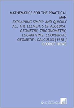 Mathematics for the Practical Man: Explaining Simply and Quickly All the Elements of Algebra, Geometry, Trigonometry, Logarithms, Coordinate Geometry, Calculus by George Howe