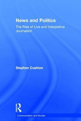 News and Politics: The Rise of Live and Interpretive Journalism by Stephen Cushion